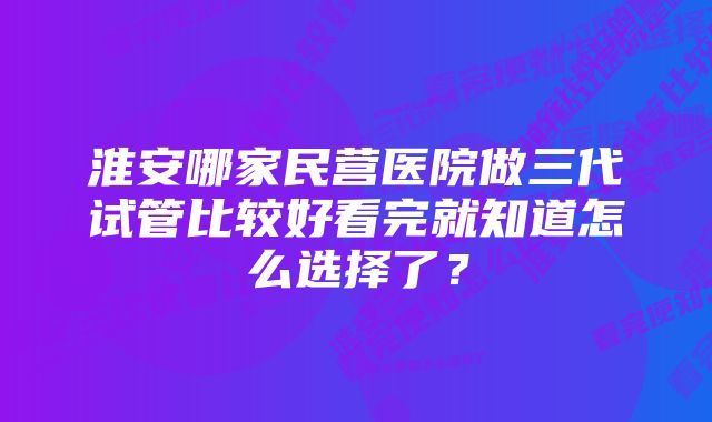 淮安哪家民营医院做三代试管比较好看完就知道怎么选择了？