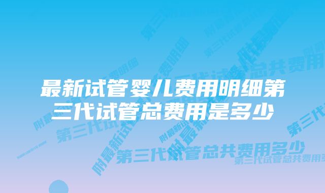 最新试管婴儿费用明细第三代试管总费用是多少