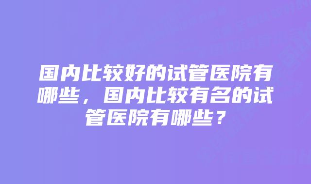 国内比较好的试管医院有哪些，国内比较有名的试管医院有哪些？