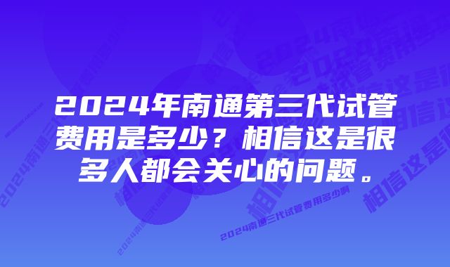 2024年南通第三代试管费用是多少？相信这是很多人都会关心的问题。