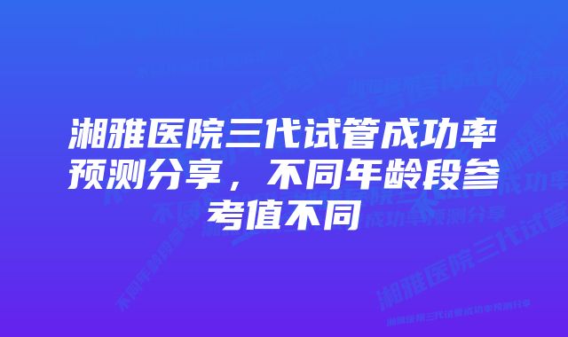 湘雅医院三代试管成功率预测分享，不同年龄段参考值不同