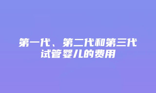 第一代、第二代和第三代试管婴儿的费用