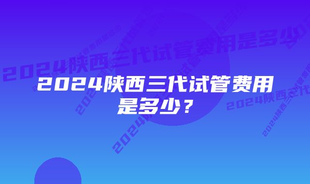 2024陕西三代试管费用是多少？