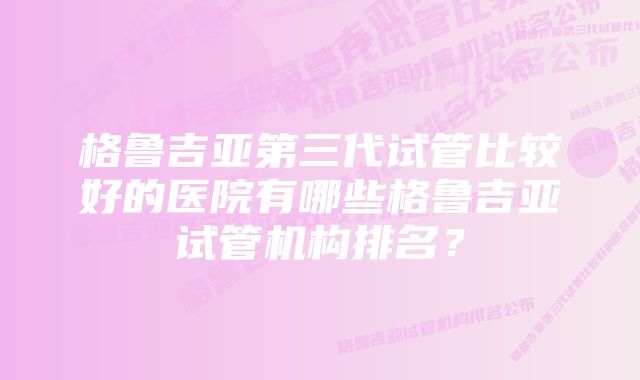 格鲁吉亚第三代试管比较好的医院有哪些格鲁吉亚试管机构排名？