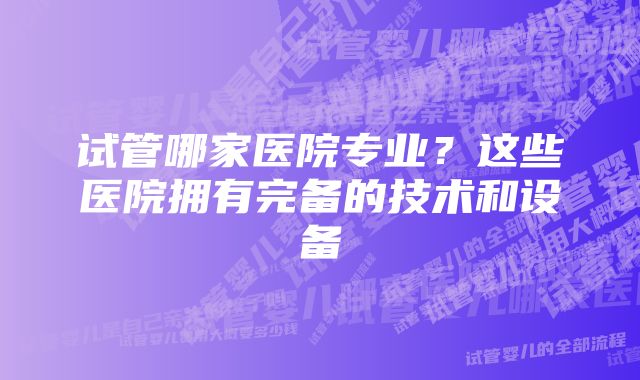 试管哪家医院专业？这些医院拥有完备的技术和设备