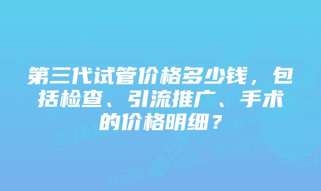 第三代试管价格多少钱，包括检查、引流推广、手术的价格明细？