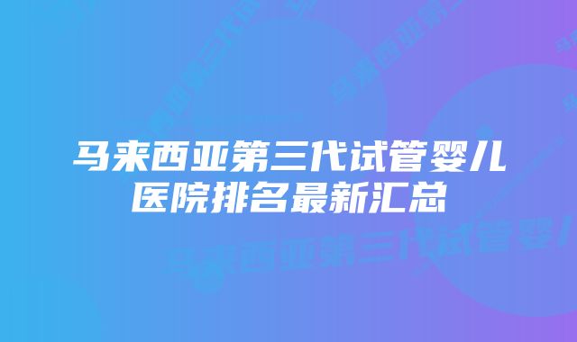 马来西亚第三代试管婴儿医院排名最新汇总