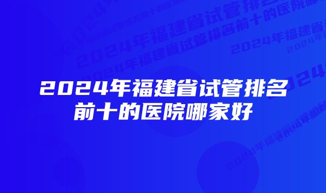 2024年福建省试管排名前十的医院哪家好