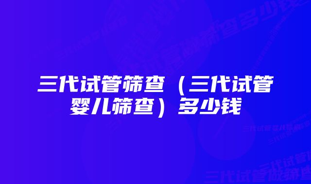 三代试管筛查（三代试管婴儿筛查）多少钱