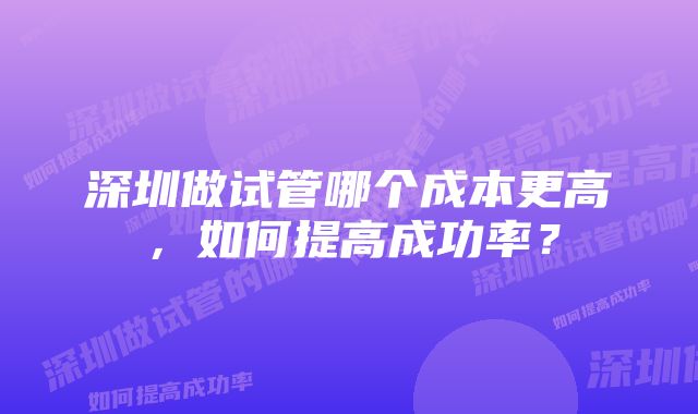 深圳做试管哪个成本更高，如何提高成功率？