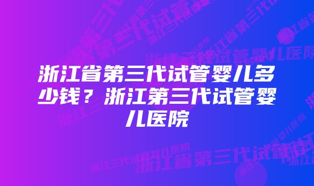 浙江省第三代试管婴儿多少钱？浙江第三代试管婴儿医院