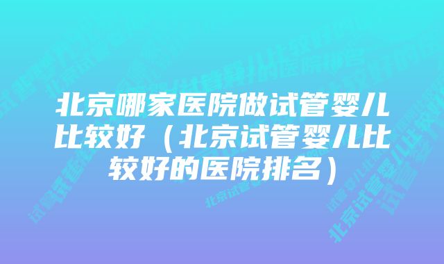 北京哪家医院做试管婴儿比较好（北京试管婴儿比较好的医院排名）