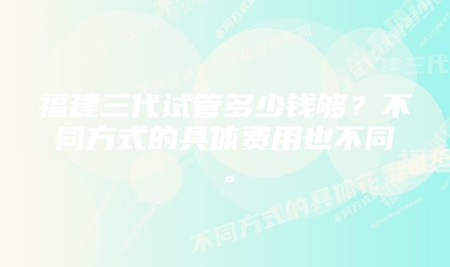 福建三代试管多少钱够？不同方式的具体费用也不同。