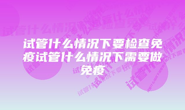 试管什么情况下要检查免疫试管什么情况下需要做免疫