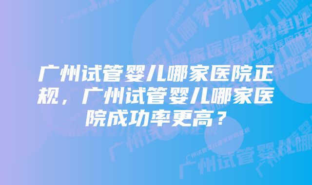 广州试管婴儿哪家医院正规，广州试管婴儿哪家医院成功率更高？