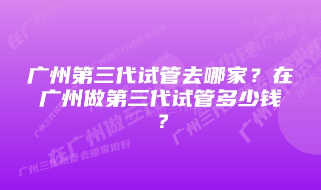 广州第三代试管去哪家？在广州做第三代试管多少钱？