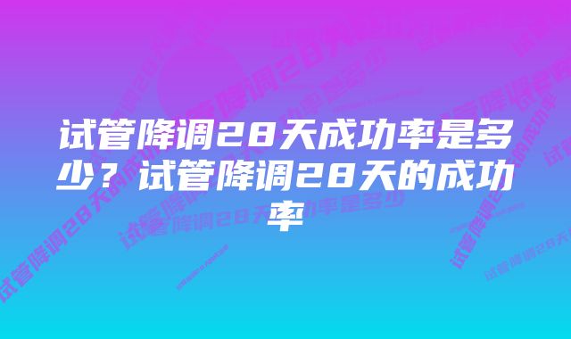 试管降调28天成功率是多少？试管降调28天的成功率