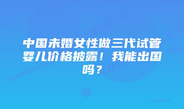 中国未婚女性做三代试管婴儿价格披露！我能出国吗？