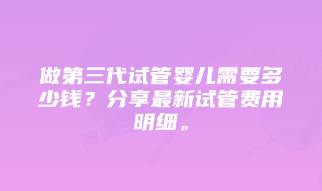 做第三代试管婴儿需要多少钱？分享最新试管费用明细。