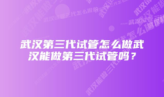 武汉第三代试管怎么做武汉能做第三代试管吗？