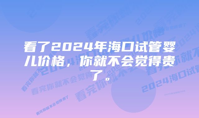 看了2024年海口试管婴儿价格，你就不会觉得贵了。