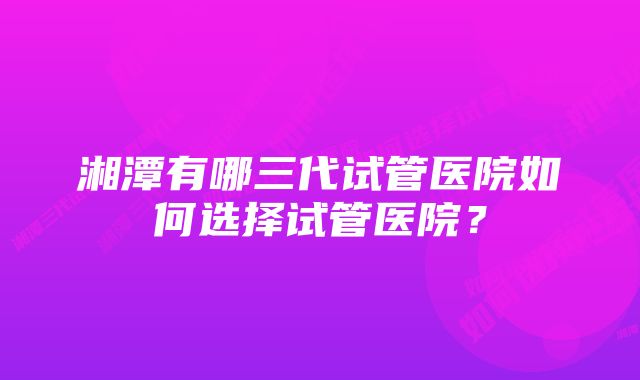 湘潭有哪三代试管医院如何选择试管医院？