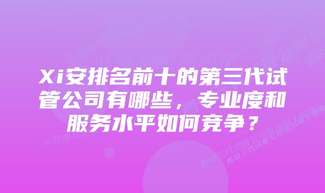 Xi安排名前十的第三代试管公司有哪些，专业度和服务水平如何竞争？