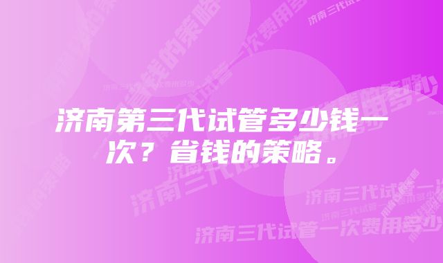 济南第三代试管多少钱一次？省钱的策略。