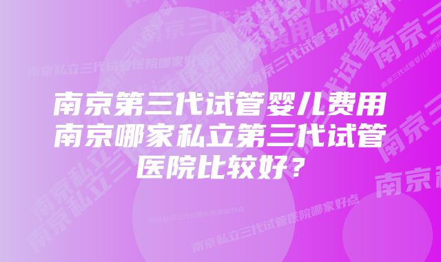 南京第三代试管婴儿费用南京哪家私立第三代试管医院比较好？