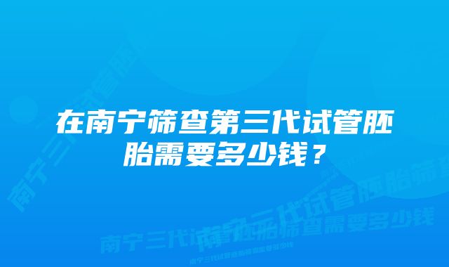 在南宁筛查第三代试管胚胎需要多少钱？