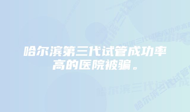 哈尔滨第三代试管成功率高的医院被骗。