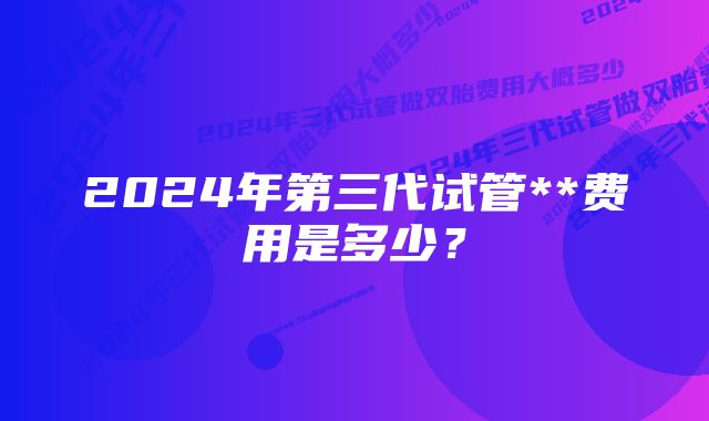 2024年第三代试管**费用是多少？