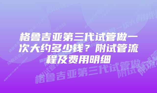 格鲁吉亚第三代试管做一次大约多少钱？附试管流程及费用明细