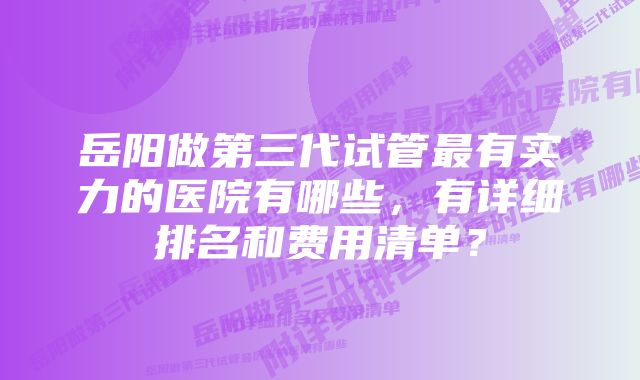 岳阳做第三代试管最有实力的医院有哪些，有详细排名和费用清单？