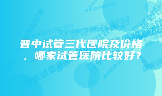 晋中试管三代医院及价格，哪家试管医院比较好？