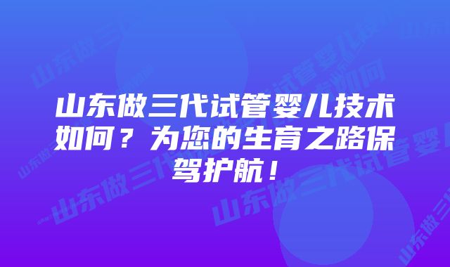 山东做三代试管婴儿技术如何？为您的生育之路保驾护航！