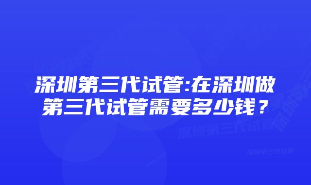 深圳第三代试管:在深圳做第三代试管需要多少钱？