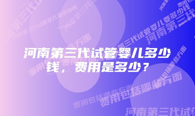 河南第三代试管婴儿多少钱，费用是多少？