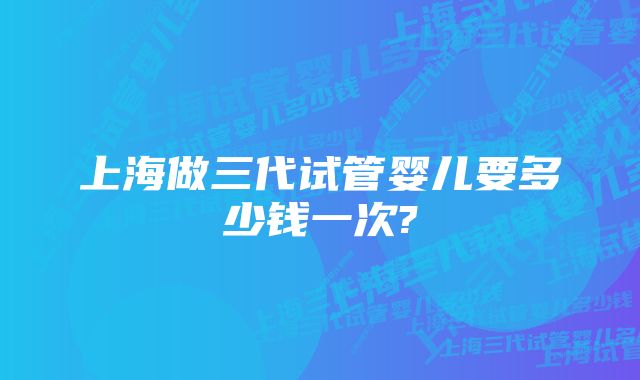 上海做三代试管婴儿要多少钱一次?