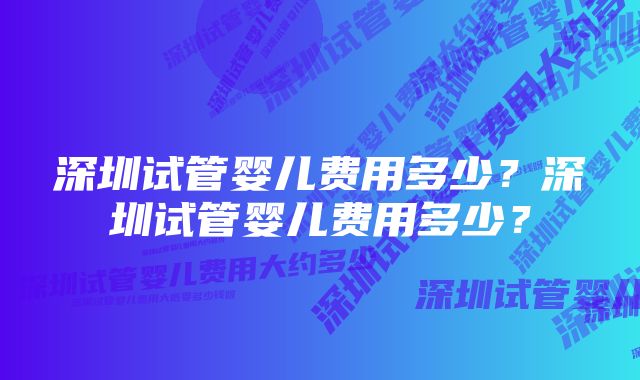 深圳试管婴儿费用多少？深圳试管婴儿费用多少？