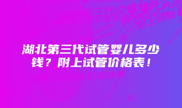 湖北第三代试管婴儿多少钱？附上试管价格表！