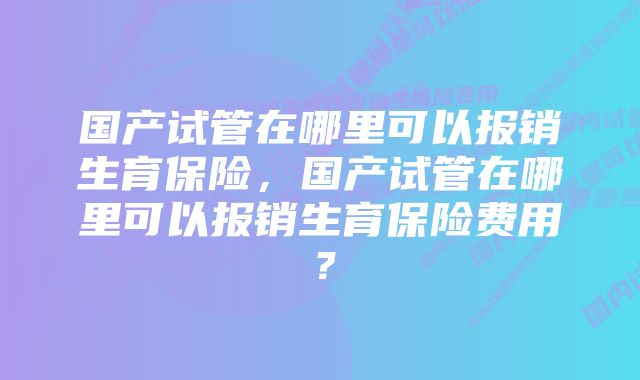 国产试管在哪里可以报销生育保险，国产试管在哪里可以报销生育保险费用？