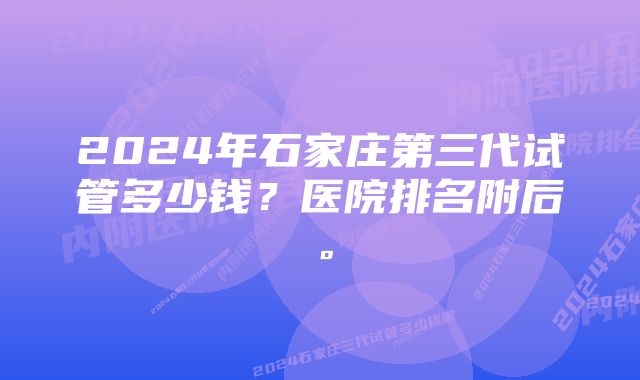 2024年石家庄第三代试管多少钱？医院排名附后。