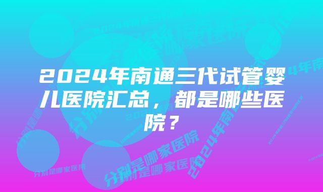 2024年南通三代试管婴儿医院汇总，都是哪些医院？