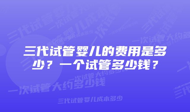 三代试管婴儿的费用是多少？一个试管多少钱？