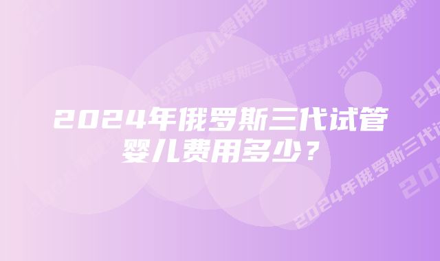 2024年俄罗斯三代试管婴儿费用多少？