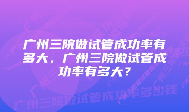 广州三院做试管成功率有多大，广州三院做试管成功率有多大？