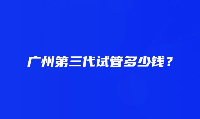 广州第三代试管多少钱？