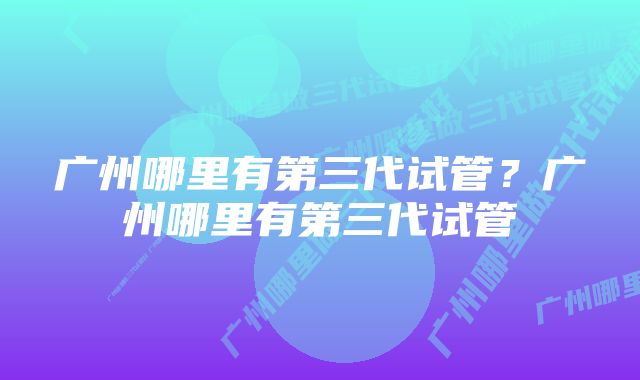 广州哪里有第三代试管？广州哪里有第三代试管