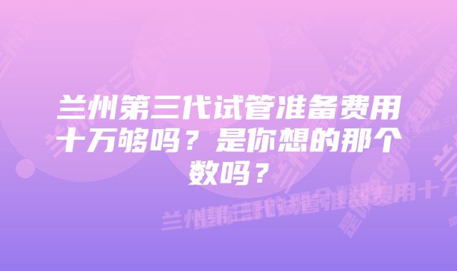 兰州第三代试管准备费用十万够吗？是你想的那个数吗？